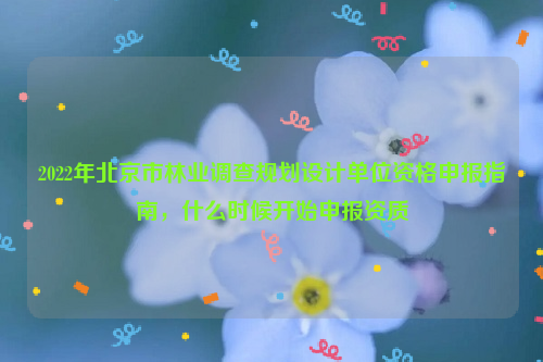 2022年北京市林業(yè)調(diào)查規(guī)劃設(shè)計(jì)單位資格申報(bào)指南，什么時(shí)候開始申報(bào)資質(zhì)