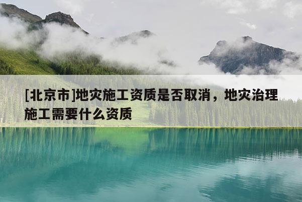 [北京市]地災施工資質是否取消，地災治理施工需要什么資質