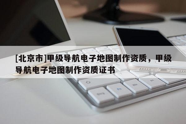[北京市]甲級(jí)導(dǎo)航電子地圖制作資質(zhì)，甲級(jí)導(dǎo)航電子地圖制作資質(zhì)證書