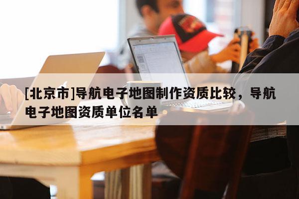 [北京市]導航電子地圖制作資質比較，導航電子地圖資質單位名單
