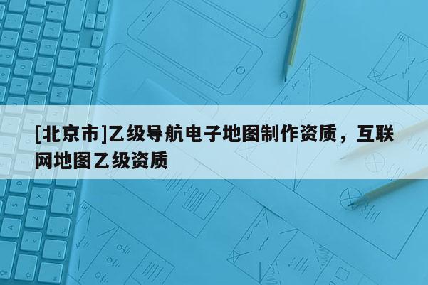 [北京市]乙級(jí)導(dǎo)航電子地圖制作資質(zhì)，互聯(lián)網(wǎng)地圖乙級(jí)資質(zhì)