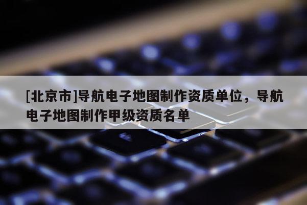 [北京市]導航電子地圖制作資質單位，導航電子地圖制作甲級資質名單