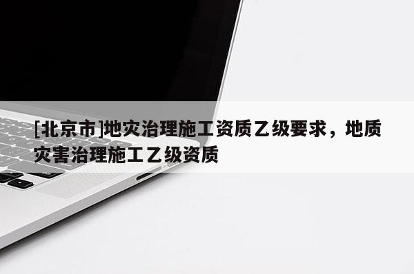 [北京市]地災治理施工資質(zhì)乙級要求，地質(zhì)災害治理施工乙級資質(zhì)