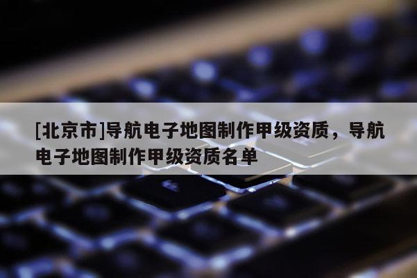 [北京市]導航電子地圖制作甲級資質，導航電子地圖制作甲級資質名單