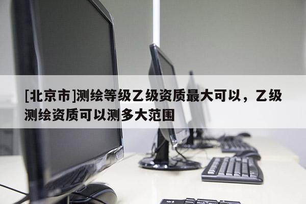 [北京市]測繪等級乙級資質最大可以，乙級測繪資質可以測多大范圍
