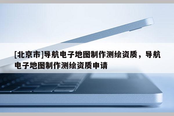 [北京市]導航電子地圖制作測繪資質，導航電子地圖制作測繪資質申請