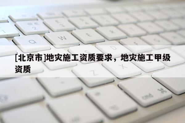 [北京市]地災施工資質要求，地災施工甲級資質