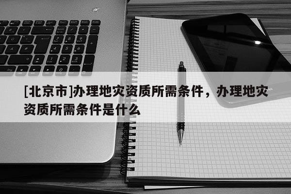 [北京市]辦理地災資質所需條件，辦理地災資質所需條件是什么