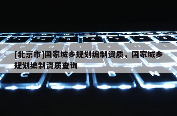 [北京市]國家城鄉(xiāng)規(guī)劃編制資質(zhì)，國家城鄉(xiāng)規(guī)劃編制資質(zhì)查詢