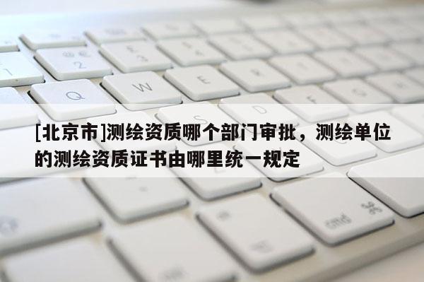 [北京市]測繪資質哪個部門審批，測繪單位的測繪資質證書由哪里統一規定