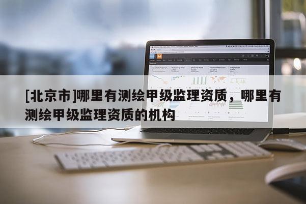 [北京市]哪里有測繪甲級監理資質，哪里有測繪甲級監理資質的機構