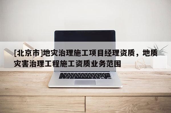 [北京市]地災治理施工項目經理資質，地質災害治理工程施工資質業務范圍