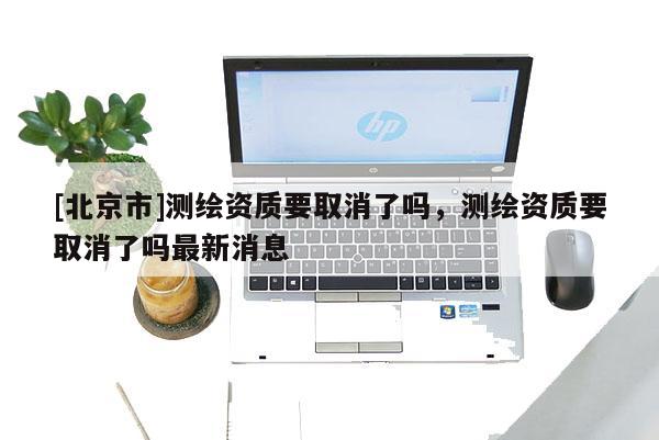 [北京市]測繪資質要取消了嗎，測繪資質要取消了嗎最新消息
