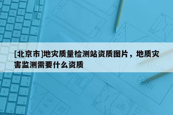 [北京市]地災質量檢測站資質圖片，地質災害監測需要什么資質