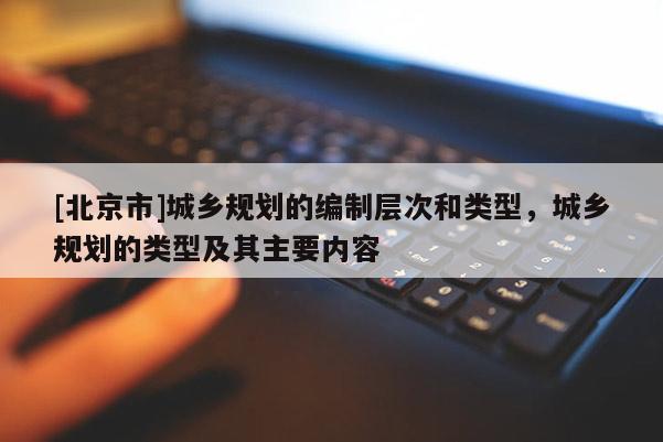 [北京市]城鄉規劃的編制層次和類型，城鄉規劃的類型及其主要內容