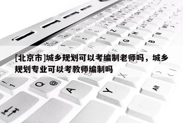 [北京市]城鄉規劃可以考編制老師嗎，城鄉規劃專業可以考教師編制嗎