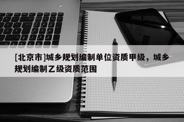 [北京市]城鄉規劃編制單位資質甲級，城鄉規劃編制乙級資質范圍