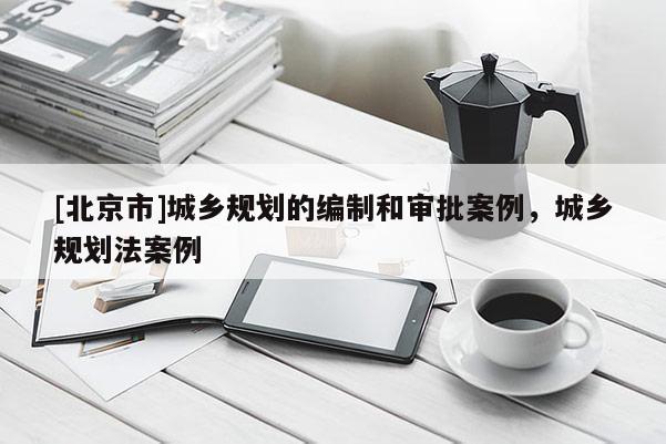 [北京市]城鄉規劃的編制和審批案例，城鄉規劃法案例