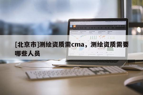 [北京市]測繪資質(zhì)需cma，測繪資質(zhì)需要哪些人員