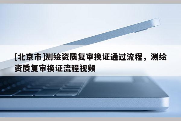 [北京市]測(cè)繪資質(zhì)復(fù)審換證通過流程，測(cè)繪資質(zhì)復(fù)審換證流程視頻