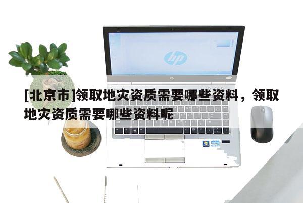[北京市]領(lǐng)取地災(zāi)資質(zhì)需要哪些資料，領(lǐng)取地災(zāi)資質(zhì)需要哪些資料呢