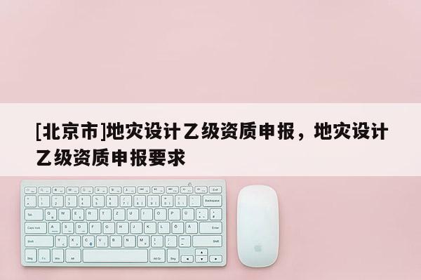 [北京市]地災(zāi)設(shè)計乙級資質(zhì)申報，地災(zāi)設(shè)計乙級資質(zhì)申報要求