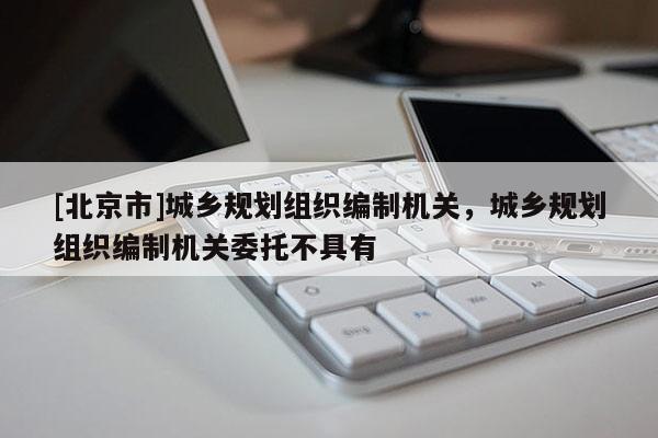 [北京市]城鄉規劃組織編制機關，城鄉規劃組織編制機關委托不具有