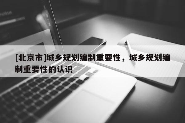 [北京市]城鄉(xiāng)規(guī)劃編制重要性，城鄉(xiāng)規(guī)劃編制重要性的認(rèn)識