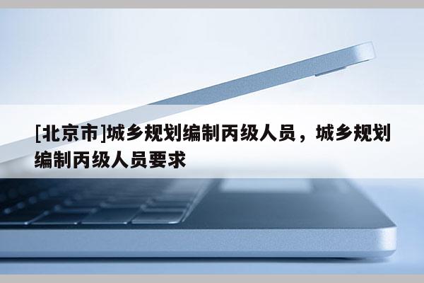 [北京市]城鄉(xiāng)規(guī)劃編制丙級人員，城鄉(xiāng)規(guī)劃編制丙級人員要求