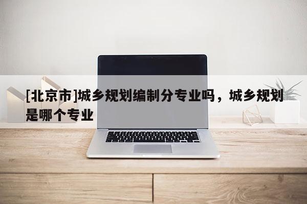 [北京市]城鄉(xiāng)規(guī)劃編制分專業(yè)嗎，城鄉(xiāng)規(guī)劃是哪個(gè)專業(yè)