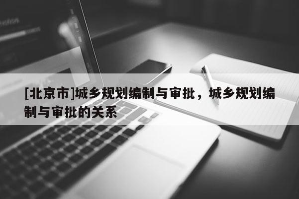 [北京市]城鄉規劃編制與審批，城鄉規劃編制與審批的關系