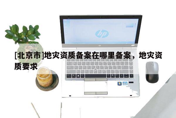 [北京市]地災資質備案在哪里備案，地災資質要求