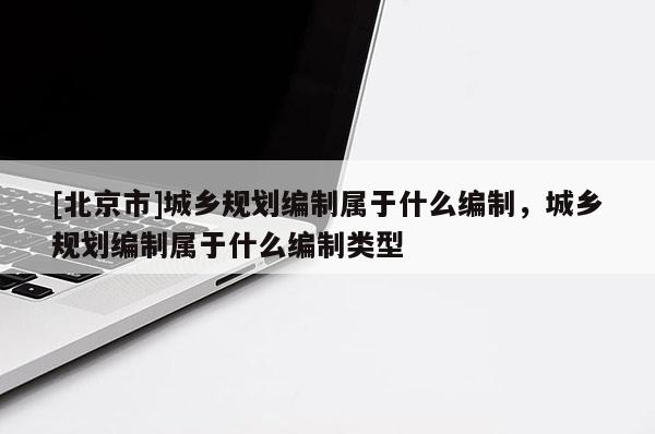[北京市]城鄉規劃編制屬于什么編制，城鄉規劃編制屬于什么編制類型