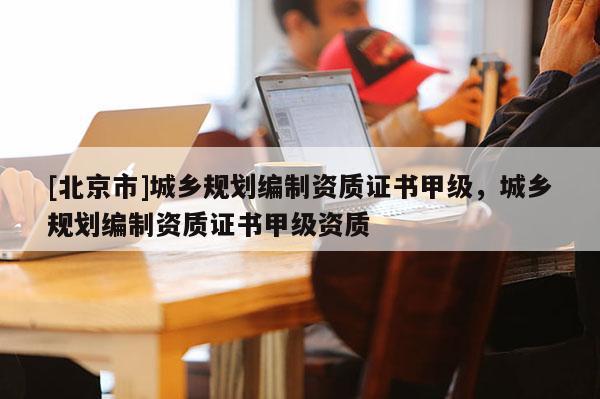 [北京市]城鄉規劃編制資質證書甲級，城鄉規劃編制資質證書甲級資質
