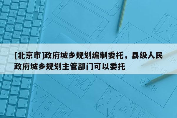 [北京市]政府城鄉規劃編制委托，縣級人民政府城鄉規劃主管部門可以委托