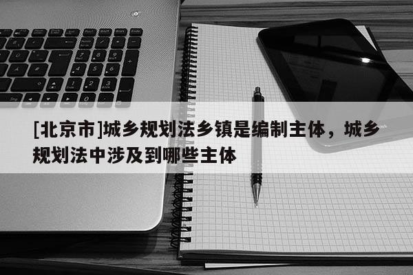 [北京市]城鄉規劃法鄉鎮是編制主體，城鄉規劃法中涉及到哪些主體