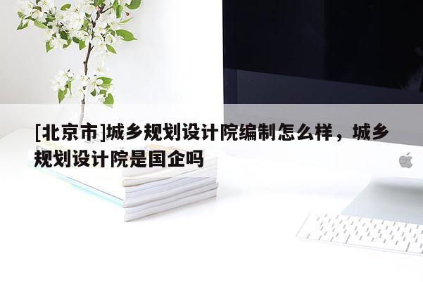 [北京市]城鄉(xiāng)規(guī)劃設(shè)計(jì)院編制怎么樣，城鄉(xiāng)規(guī)劃設(shè)計(jì)院是國企嗎