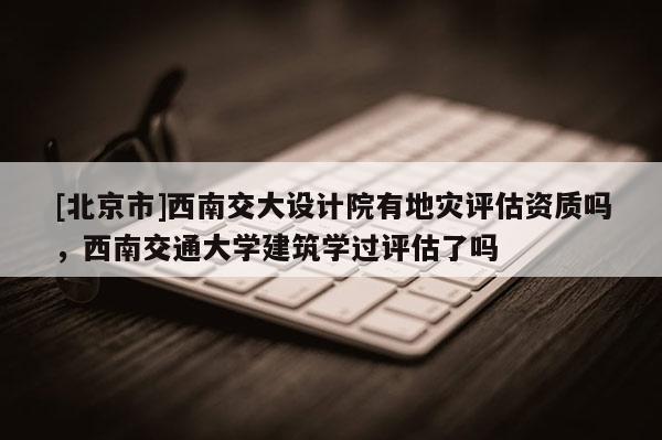 [北京市]西南交大設(shè)計(jì)院有地災(zāi)評(píng)估資質(zhì)嗎，西南交通大學(xué)建筑學(xué)過評(píng)估了嗎