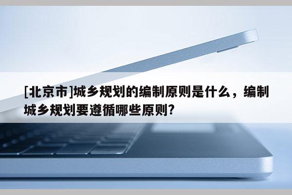 [北京市]城鄉規劃的編制原則是什么，編制城鄉規劃要遵循哪些原則?