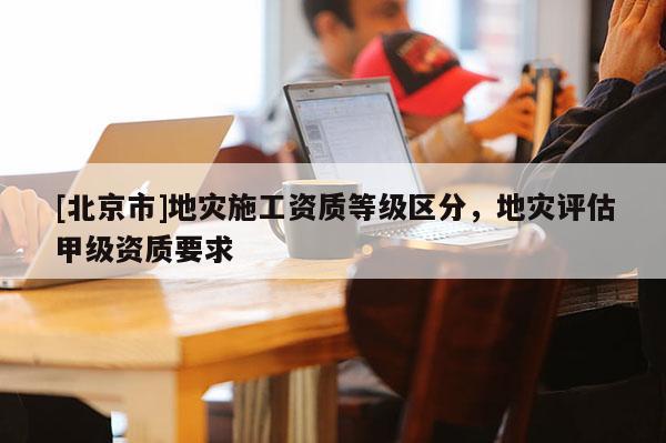 [北京市]地災(zāi)施工資質(zhì)等級區(qū)分，地災(zāi)評估甲級資質(zhì)要求