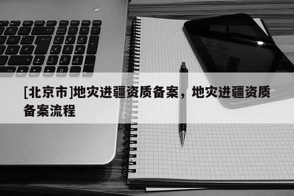 [北京市]地災(zāi)進(jìn)疆資質(zhì)備案，地災(zāi)進(jìn)疆資質(zhì)備案流程