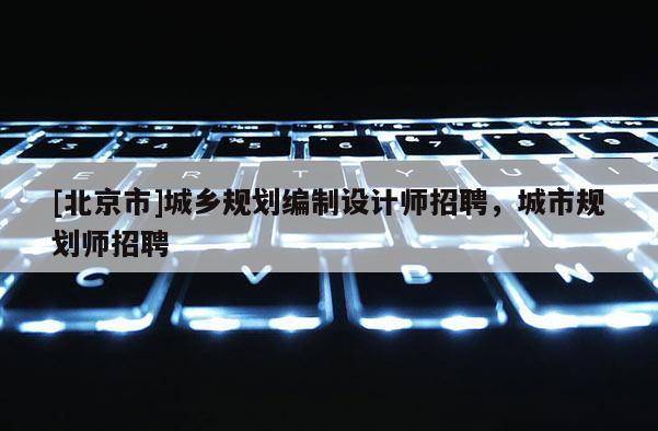 [北京市]城鄉(xiāng)規(guī)劃編制設(shè)計師招聘，城市規(guī)劃師招聘