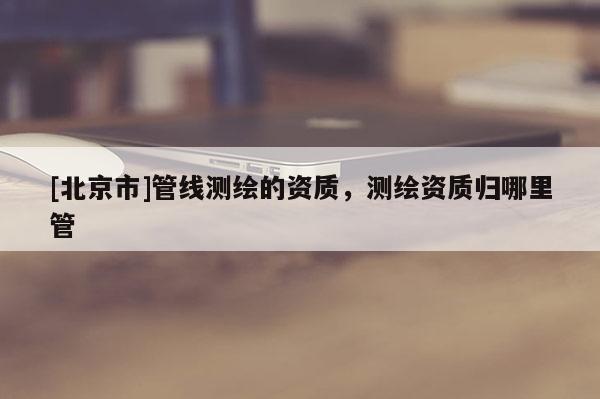 [北京市]管線測繪的資質，測繪資質歸哪里管
