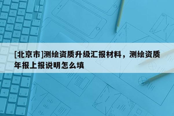 [北京市]測繪資質升級匯報材料，測繪資質年報上報說明怎么填