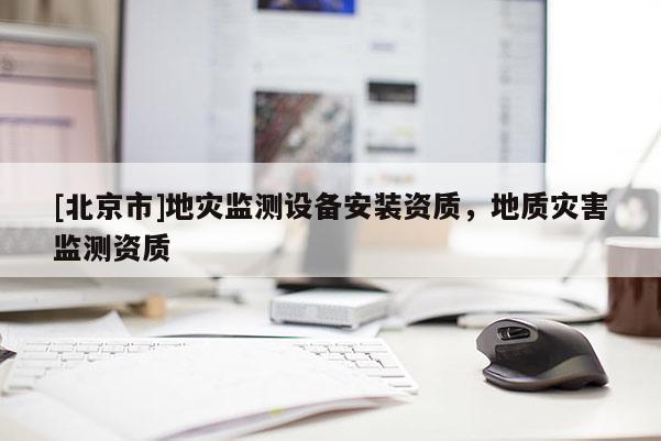 [北京市]地災(zāi)監(jiān)測設(shè)備安裝資質(zhì)，地質(zhì)災(zāi)害監(jiān)測資質(zhì)