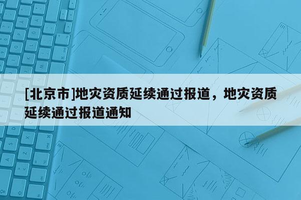 [北京市]地災(zāi)資質(zhì)延續(xù)通過報(bào)道，地災(zāi)資質(zhì)延續(xù)通過報(bào)道通知
