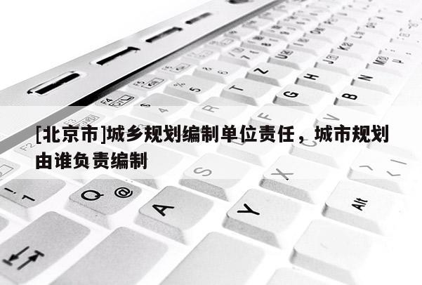 [北京市]城鄉(xiāng)規(guī)劃編制單位責任，城市規(guī)劃由誰負責編制