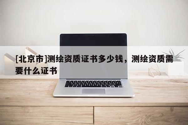 [北京市]測繪資質證書多少錢，測繪資質需要什么證書