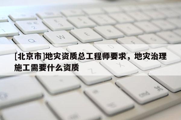 [北京市]地災資質總工程師要求，地災治理施工需要什么資質