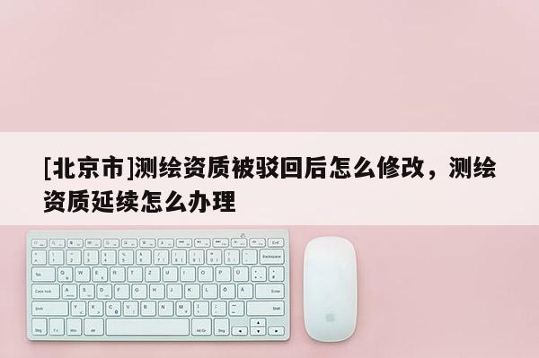 [北京市]測繪資質(zhì)被駁回后怎么修改，測繪資質(zhì)延續(xù)怎么辦理